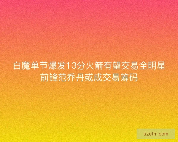 白魔单节爆发13分火箭有望交易全明星前锋范乔丹或成交易筹码