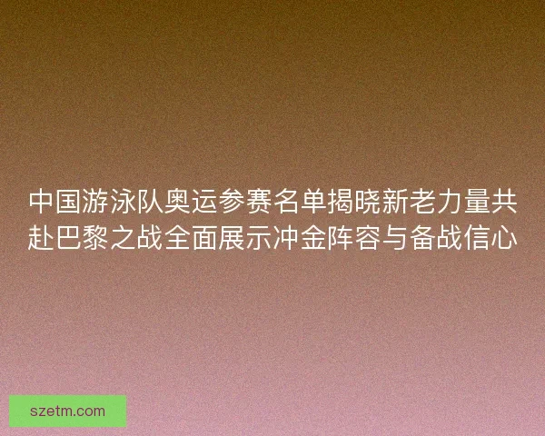 中国游泳队奥运参赛名单揭晓新老力量共赴巴黎之战全面展示冲金阵容与备战信心