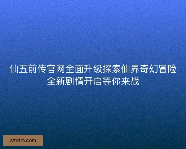 仙五前传官网全面升级探索仙界奇幻冒险全新剧情开启等你来战