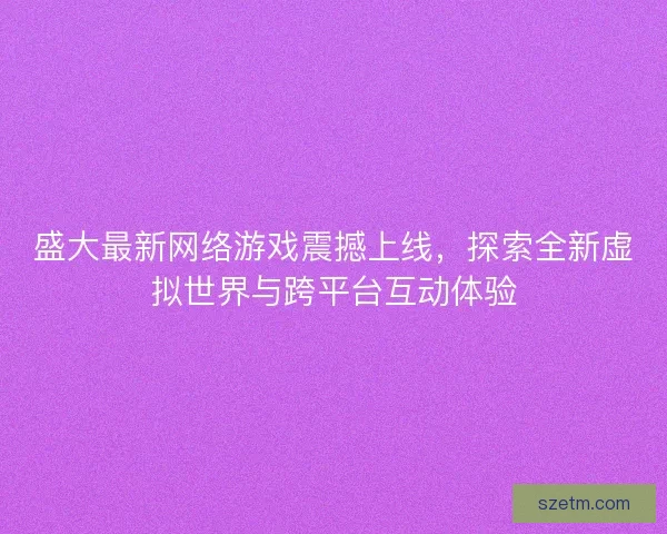 盛大最新网络游戏震撼上线，探索全新虚拟世界与跨平台互动体验
