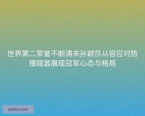 世界第二荣誉不断涌来孙颖莎从容应对热搜喧嚣展现冠军心态与格局