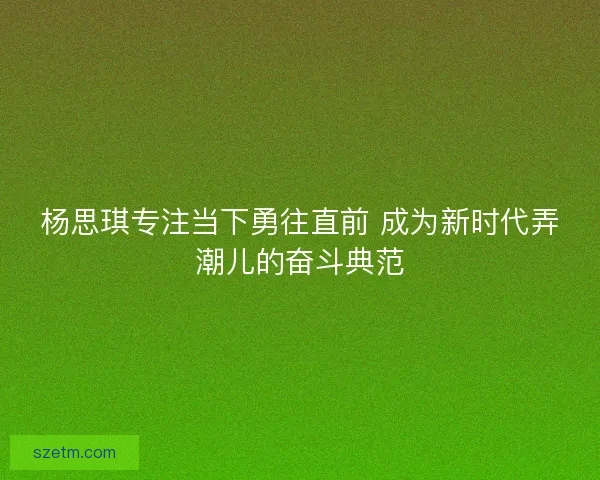 杨思琪专注当下勇往直前 成为新时代弄潮儿的奋斗典范
