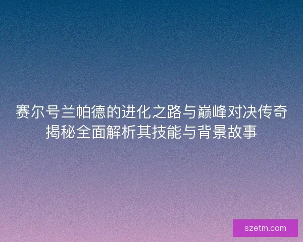 赛尔号兰帕德的进化之路与巅峰对决传奇揭秘全面解析其技能与背景故事