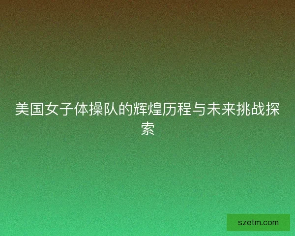 美国女子体操队的辉煌历程与未来挑战探索