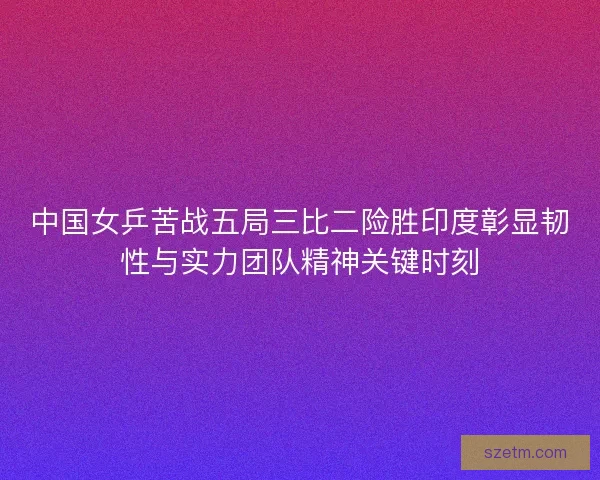 中国女乒苦战五局三比二险胜印度彰显韧性与实力团队精神关键时刻