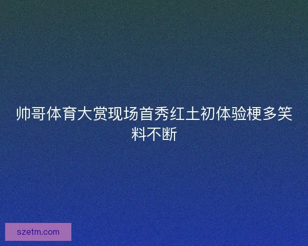 帅哥体育大赏现场首秀红土初体验梗多笑料不断