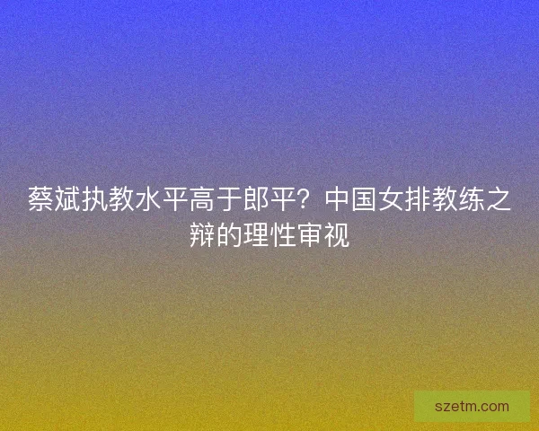 蔡斌执教水平高于郎平？中国女排教练之辩的理性审视