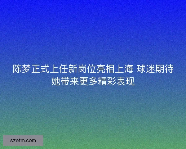 陈梦正式上任新岗位亮相上海 球迷期待她带来更多精彩表现