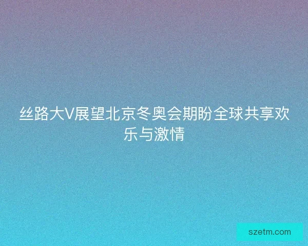 丝路大V展望北京冬奥会期盼全球共享欢乐与激情
