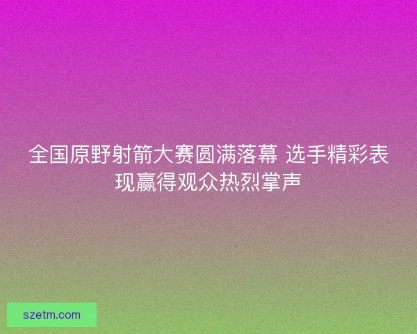 全国原野射箭大赛圆满落幕 选手精彩表现赢得观众热烈掌声