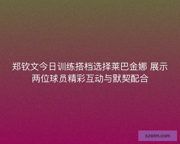 郑钦文今日训练搭档选择莱巴金娜 展示两位球员精彩互动与默契配合