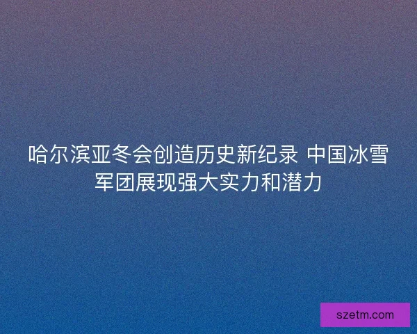 哈尔滨亚冬会创造历史新纪录 中国冰雪军团展现强大实力和潜力