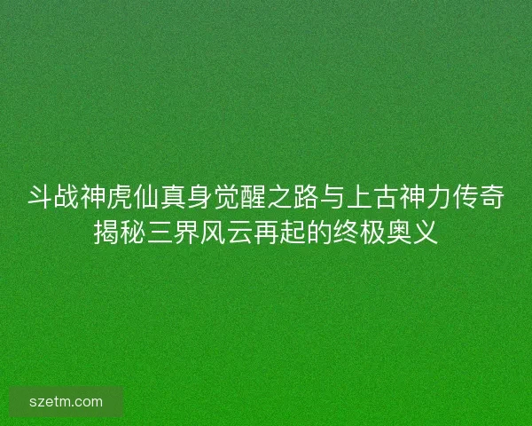斗战神虎仙真身觉醒之路与上古神力传奇揭秘三界风云再起的终极奥义