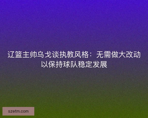 辽篮主帅乌戈谈执教风格：无需做大改动以保持球队稳定发展