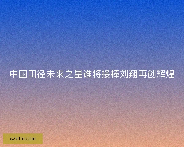 中国田径未来之星谁将接棒刘翔再创辉煌