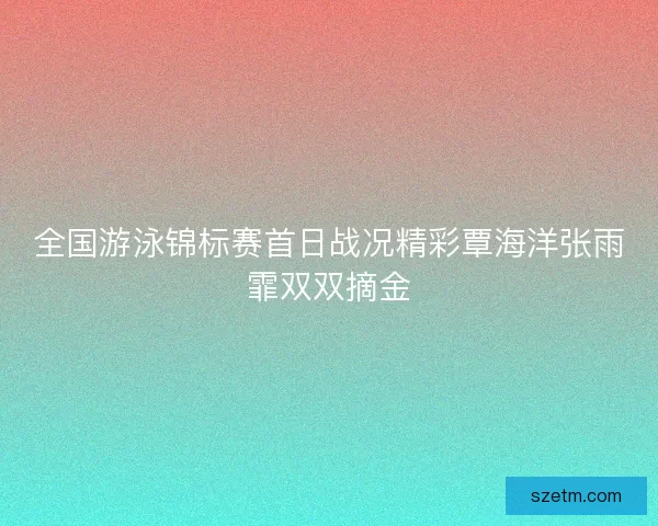 全国游泳锦标赛首日战况精彩覃海洋张雨霏双双摘金