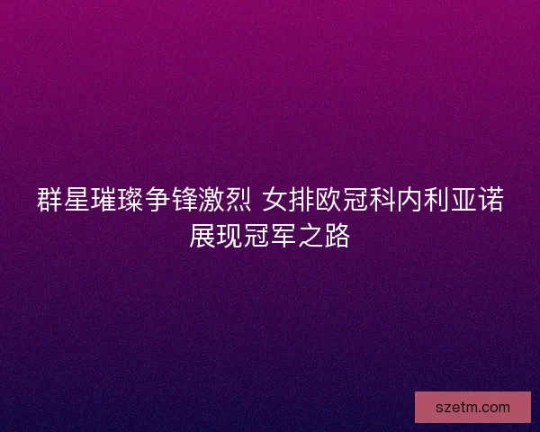 群星璀璨争锋激烈 女排欧冠科内利亚诺展现冠军之路