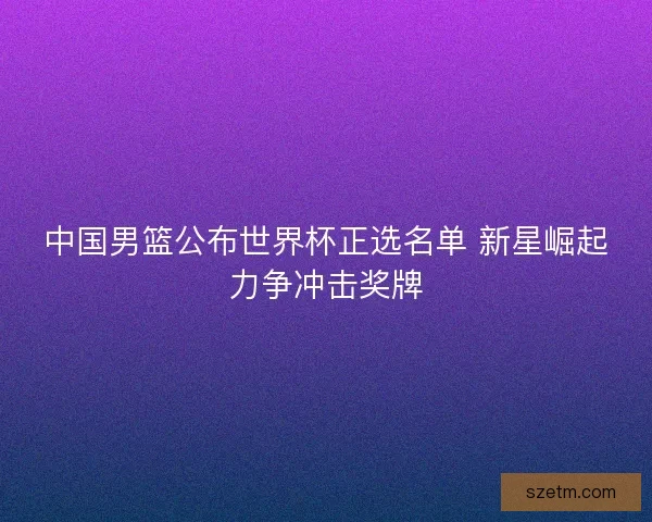 中国男篮公布世界杯正选名单 新星崛起力争冲击奖牌