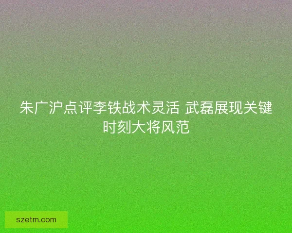 朱广沪点评李铁战术灵活 武磊展现关键时刻大将风范