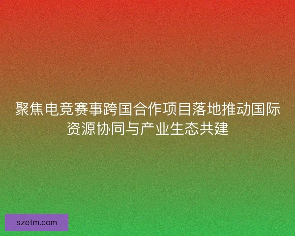 聚焦电竞赛事跨国合作项目落地推动国际资源协同与产业生态共建