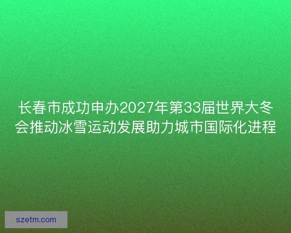 长春市成功申办2027年第33届世界大冬会推动冰雪运动发展助力城市国际化进程