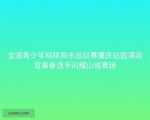 全国青少年网球周末巡回赛重庆站圆满收官青春选手闪耀山城赛场