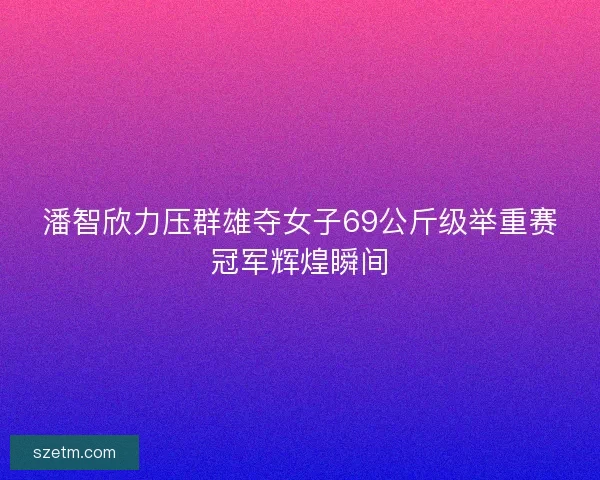 潘智欣力压群雄夺女子69公斤级举重赛冠军辉煌瞬间