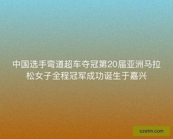 中国选手弯道超车夺冠第20届亚洲马拉松女子全程冠军成功诞生于嘉兴