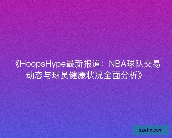 《HoopsHype最新报道：NBA球队交易动态与球员健康状况全面分析》