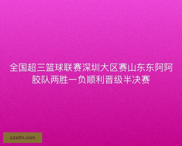 全国超三篮球联赛深圳大区赛山东东阿阿胶队两胜一负顺利晋级半决赛