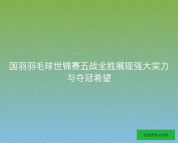 国羽羽毛球世锦赛五战全胜展现强大实力与夺冠希望