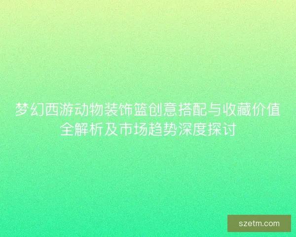 梦幻西游动物装饰篮创意搭配与收藏价值全解析及市场趋势深度探讨